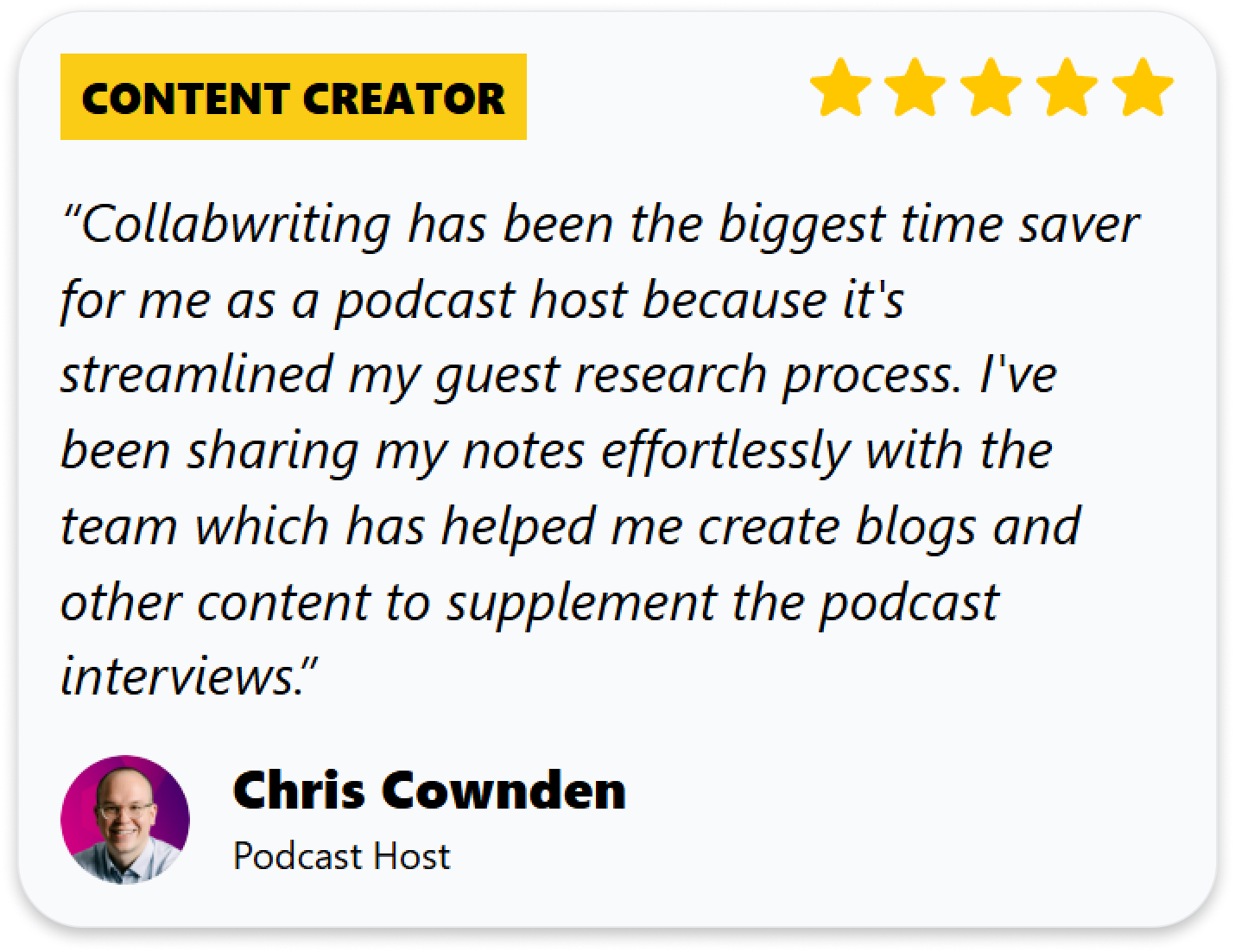 “Collabwriting has been the biggest time saver for me as a podcast host because it's streamlined my guest research process. I've been sharing my notes effortlessly with the team which has helped me create blogs and other content to supplement the podcast interviews.”